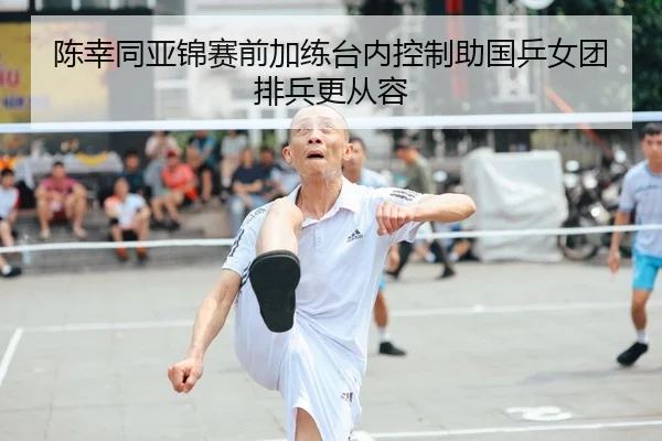 陈幸同亚锦赛前加练台内控制助国乒女团排兵更从容